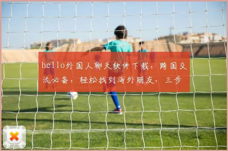 hello外国人聊天软件下载，跨国交流必备，轻松找到海外朋友，三步轻松上手，热门下载必看