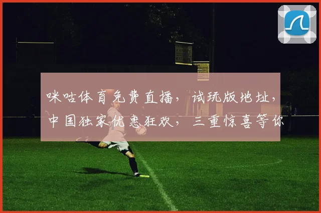 咪咕体育免费直播，试玩版地址，中国独家优惠狂欢，三重惊喜等你来