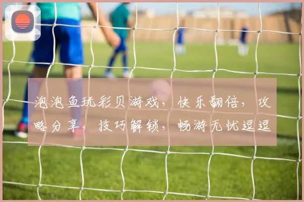 泡泡鱼玩彩贝游戏，快乐翻倍，攻略分享，技巧解锁，畅游无忧逗逗乐