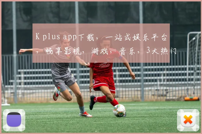 K plus app下载，一站式娱乐平台，畅享影视，游戏，音乐，3大热门应用，必下